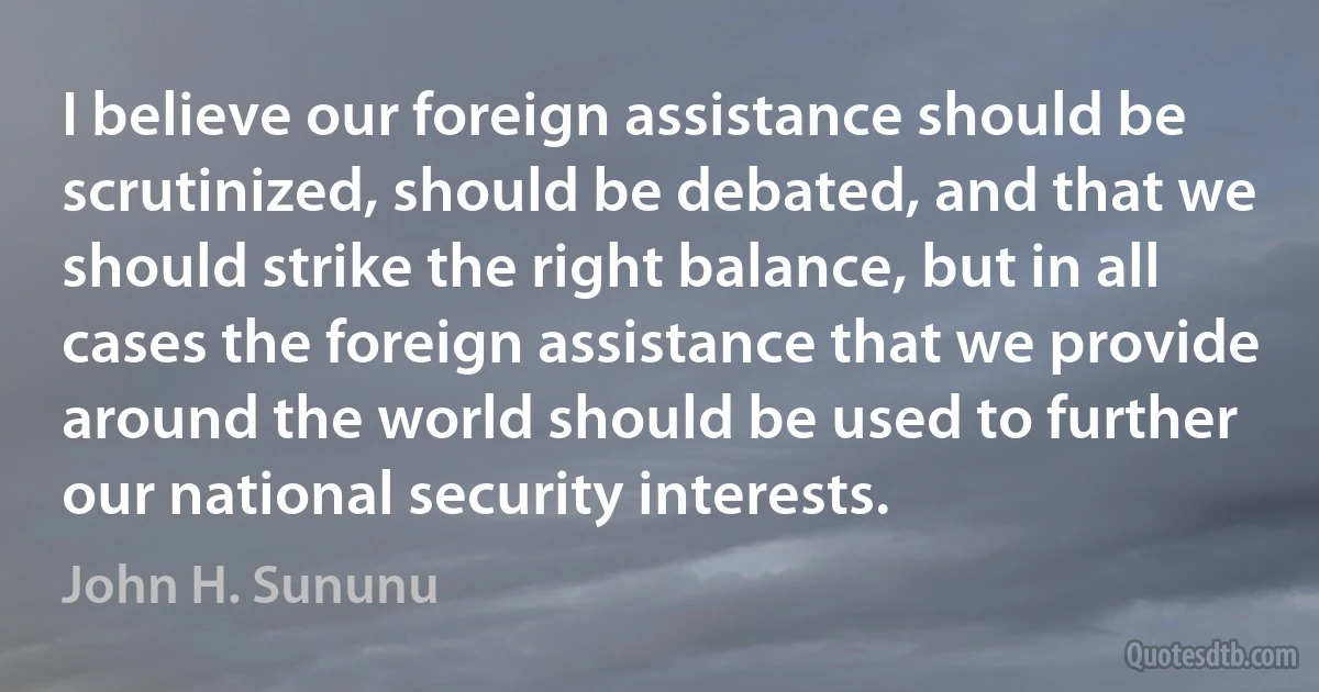 I believe our foreign assistance should be scrutinized, should be debated, and that we should strike the right balance, but in all cases the foreign assistance that we provide around the world should be used to further our national security interests. (John H. Sununu)