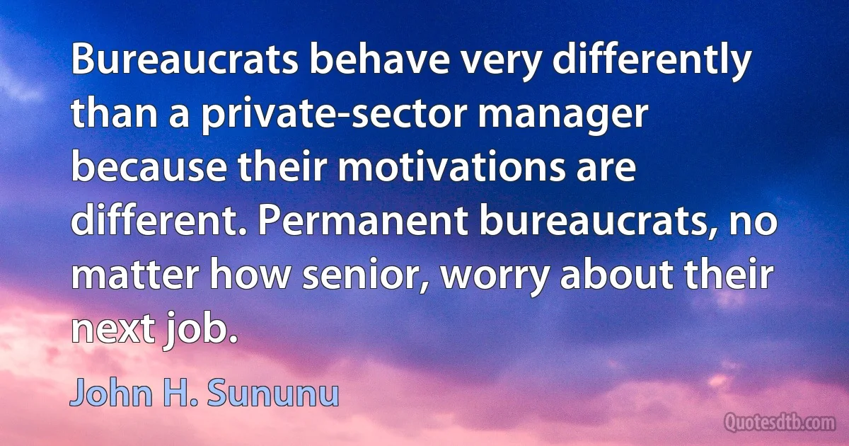 Bureaucrats behave very differently than a private-sector manager because their motivations are different. Permanent bureaucrats, no matter how senior, worry about their next job. (John H. Sununu)