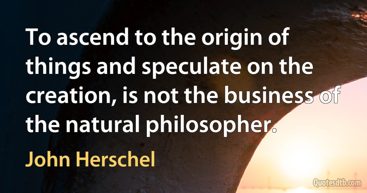 To ascend to the origin of things and speculate on the creation, is not the business of the natural philosopher. (John Herschel)