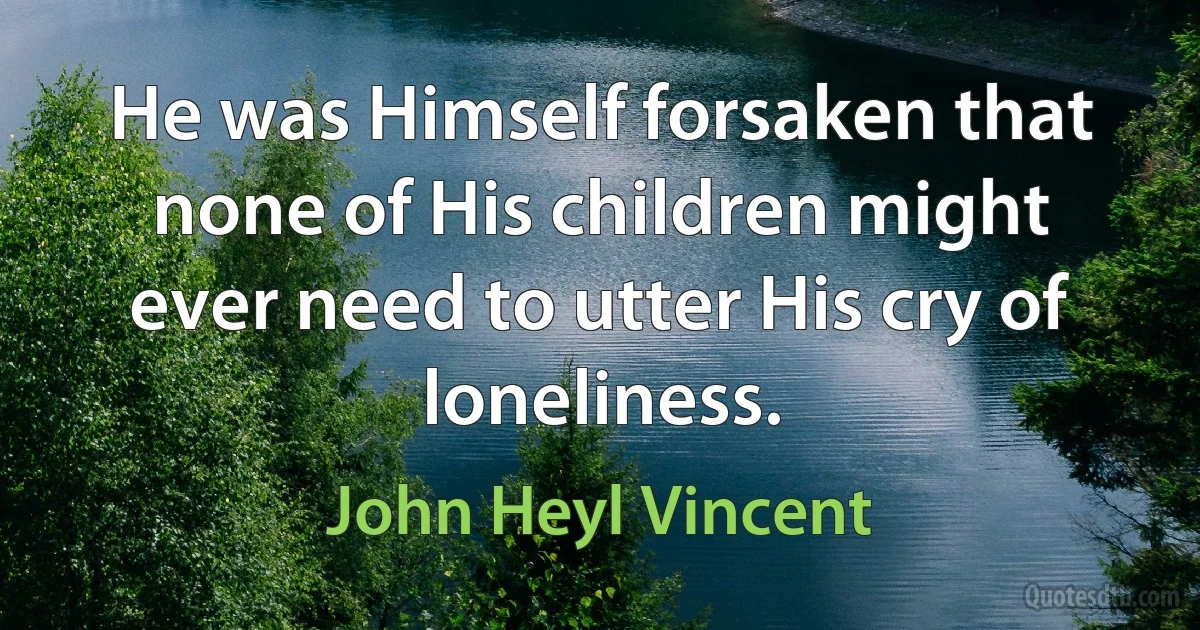 He was Himself forsaken that none of His children might ever need to utter His cry of loneliness. (John Heyl Vincent)