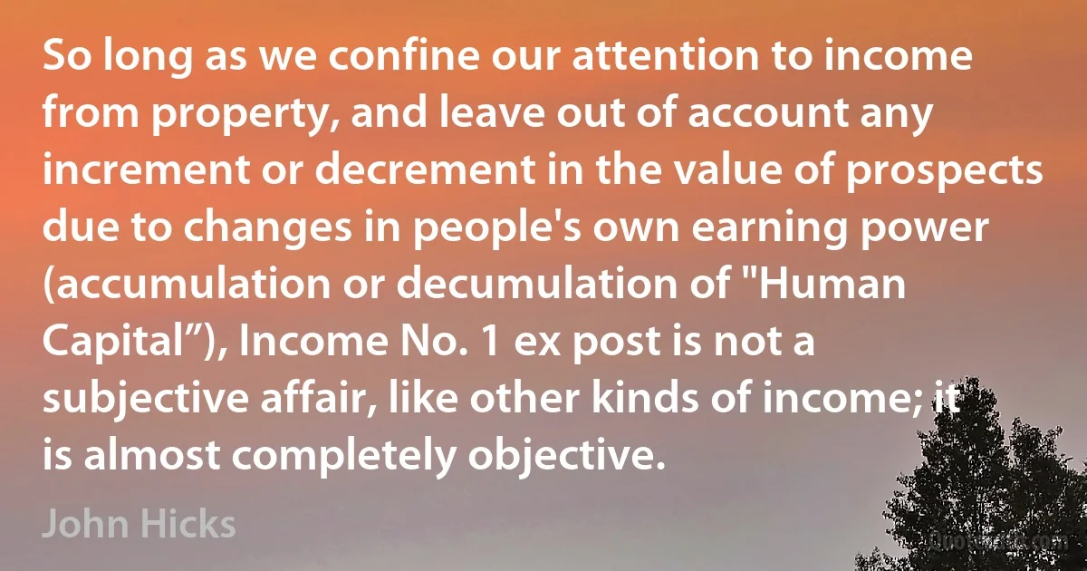 So long as we confine our attention to income from property, and leave out of account any increment or decrement in the value of prospects due to changes in people's own earning power (accumulation or decumulation of "Human Capital”), Income No. 1 ex post is not a subjective affair, like other kinds of income; it is almost completely objective. (John Hicks)