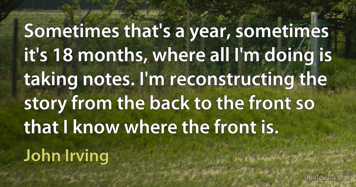 Sometimes that's a year, sometimes it's 18 months, where all I'm doing is taking notes. I'm reconstructing the story from the back to the front so that I know where the front is. (John Irving)