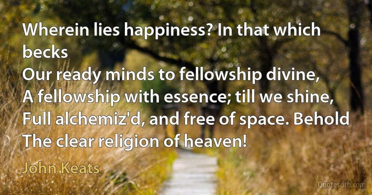 Wherein lies happiness? In that which becks
Our ready minds to fellowship divine,
A fellowship with essence; till we shine,
Full alchemiz'd, and free of space. Behold
The clear religion of heaven! (John Keats)