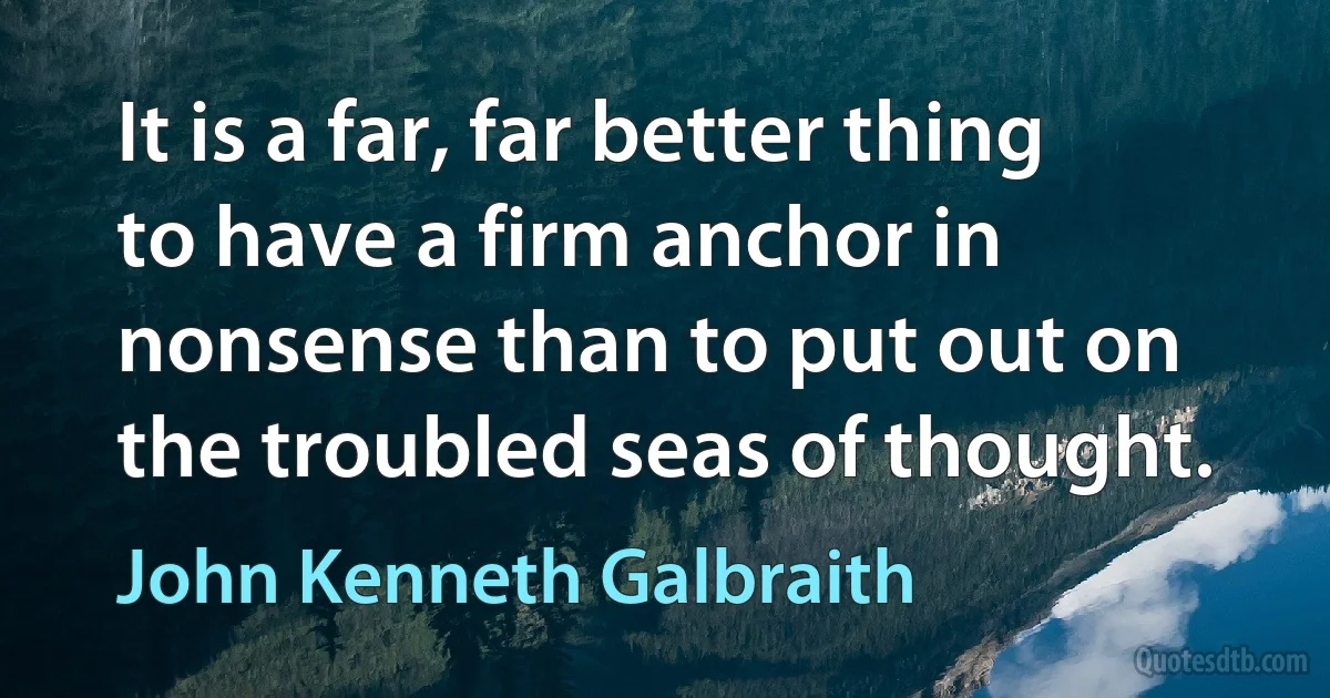 It is a far, far better thing to have a firm anchor in nonsense than to put out on the troubled seas of thought. (John Kenneth Galbraith)