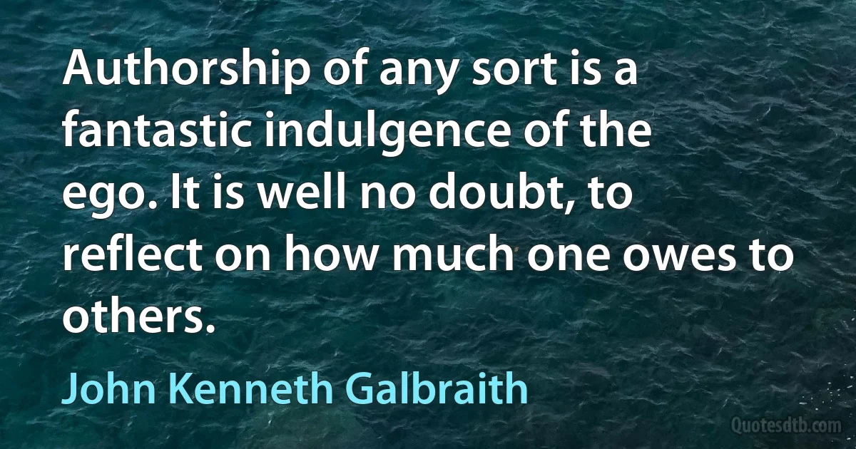 Authorship of any sort is a fantastic indulgence of the ego. It is well no doubt, to reflect on how much one owes to others. (John Kenneth Galbraith)