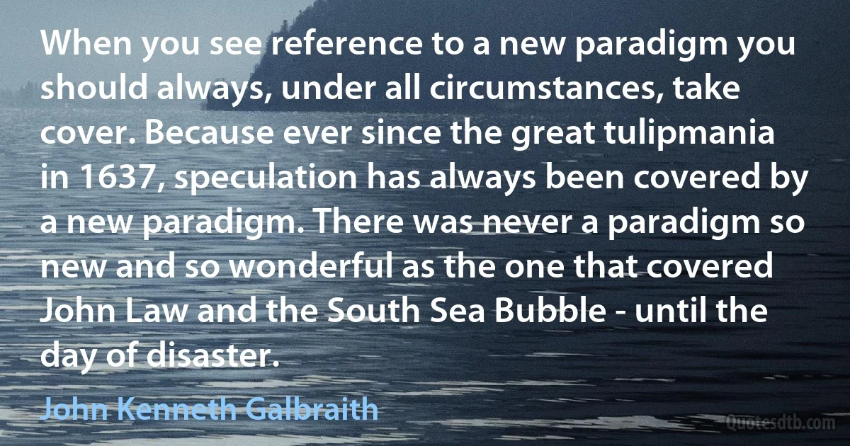 When you see reference to a new paradigm you should always, under all circumstances, take cover. Because ever since the great tulipmania in 1637, speculation has always been covered by a new paradigm. There was never a paradigm so new and so wonderful as the one that covered John Law and the South Sea Bubble - until the day of disaster. (John Kenneth Galbraith)