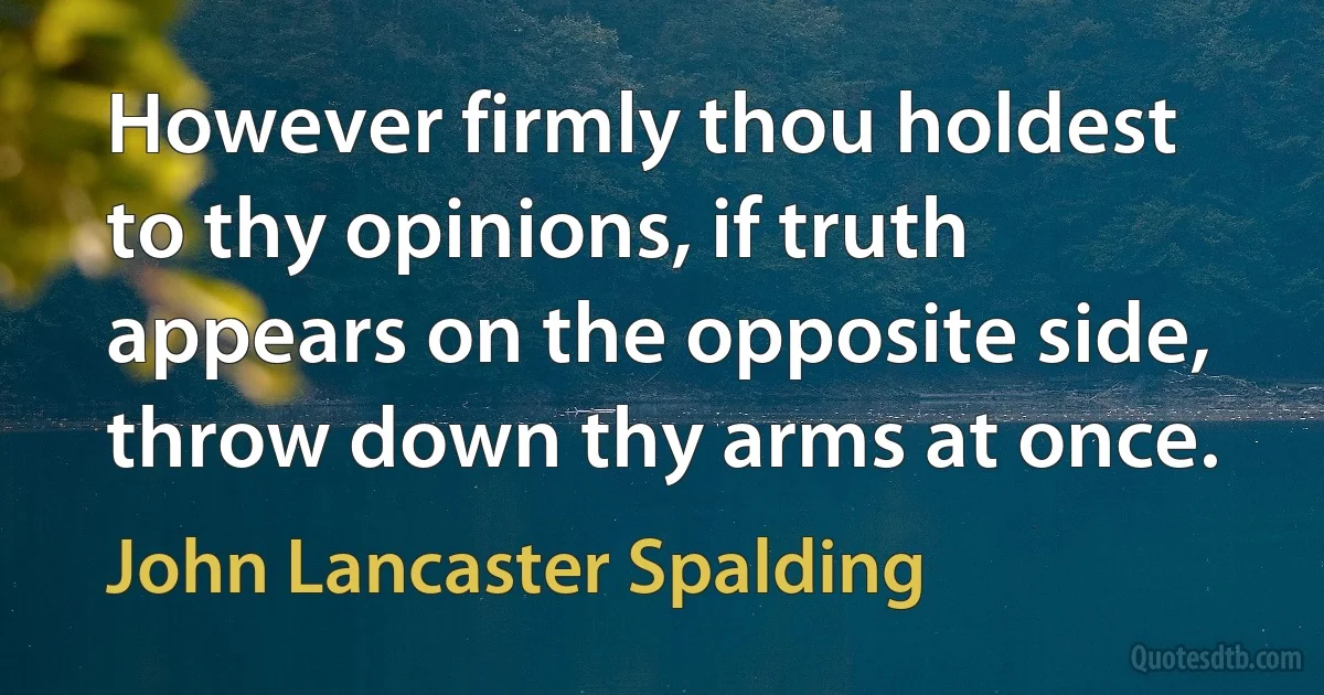 However firmly thou holdest to thy opinions, if truth appears on the opposite side, throw down thy arms at once. (John Lancaster Spalding)