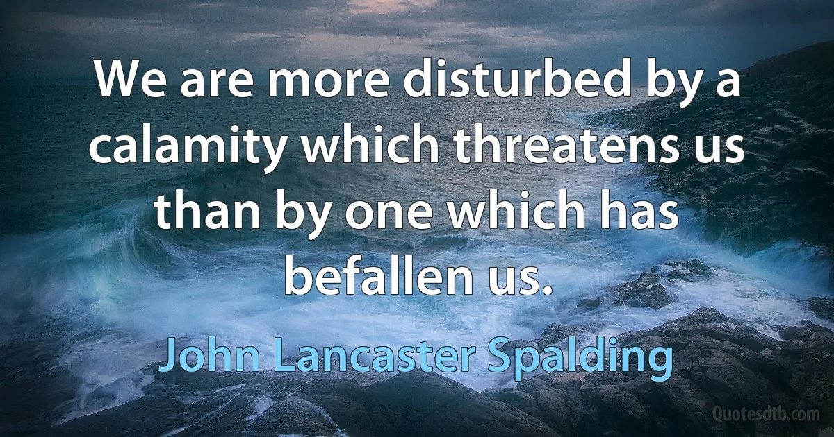 We are more disturbed by a calamity which threatens us than by one which has befallen us. (John Lancaster Spalding)