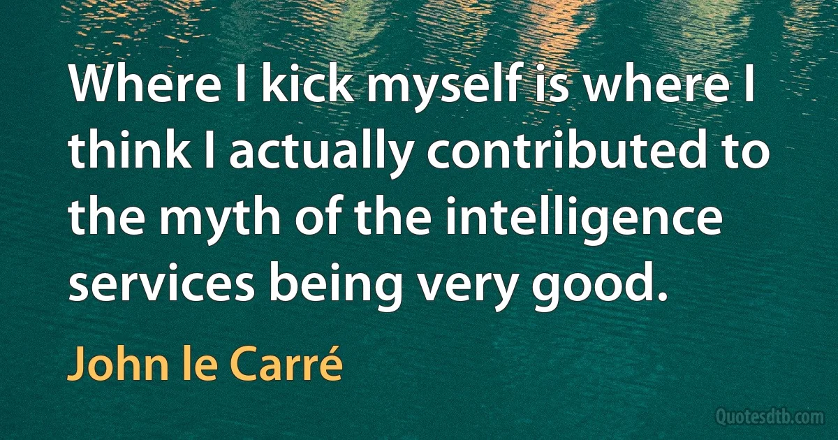 Where I kick myself is where I think I actually contributed to the myth of the intelligence services being very good. (John le Carré)