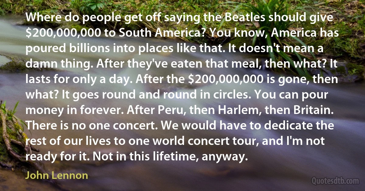 Where do people get off saying the Beatles should give $200,000,000 to South America? You know, America has poured billions into places like that. It doesn't mean a damn thing. After they've eaten that meal, then what? It lasts for only a day. After the $200,000,000 is gone, then what? It goes round and round in circles. You can pour money in forever. After Peru, then Harlem, then Britain. There is no one concert. We would have to dedicate the rest of our lives to one world concert tour, and I'm not ready for it. Not in this lifetime, anyway. (John Lennon)