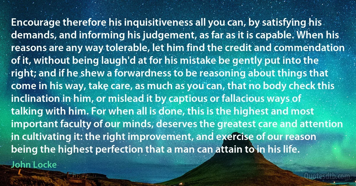 Encourage therefore his inquisitiveness all you can, by satisfying his demands, and informing his judgement, as far as it is capable. When his reasons are any way tolerable, let him find the credit and commendation of it, without being laugh'd at for his mistake be gently put into the right; and if he shew a forwardness to be reasoning about things that come in his way, take care, as much as you can, that no body check this inclination in him, or mislead it by captious or fallacious ways of talking with him. For when all is done, this is the highest and most important faculty of our minds, deserves the greatest care and attention in cultivating it: the right improvement, and exercise of our reason being the highest perfection that a man can attain to in his life. (John Locke)