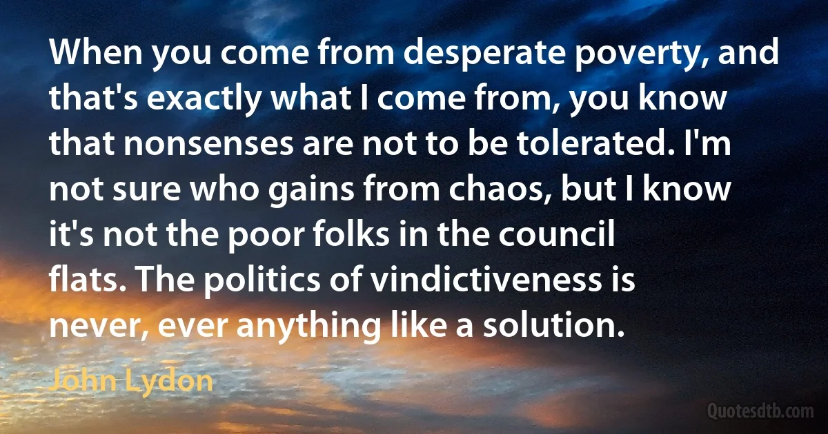 When you come from desperate poverty, and that's exactly what I come from, you know that nonsenses are not to be tolerated. I'm not sure who gains from chaos, but I know it's not the poor folks in the council flats. The politics of vindictiveness is never, ever anything like a solution. (John Lydon)