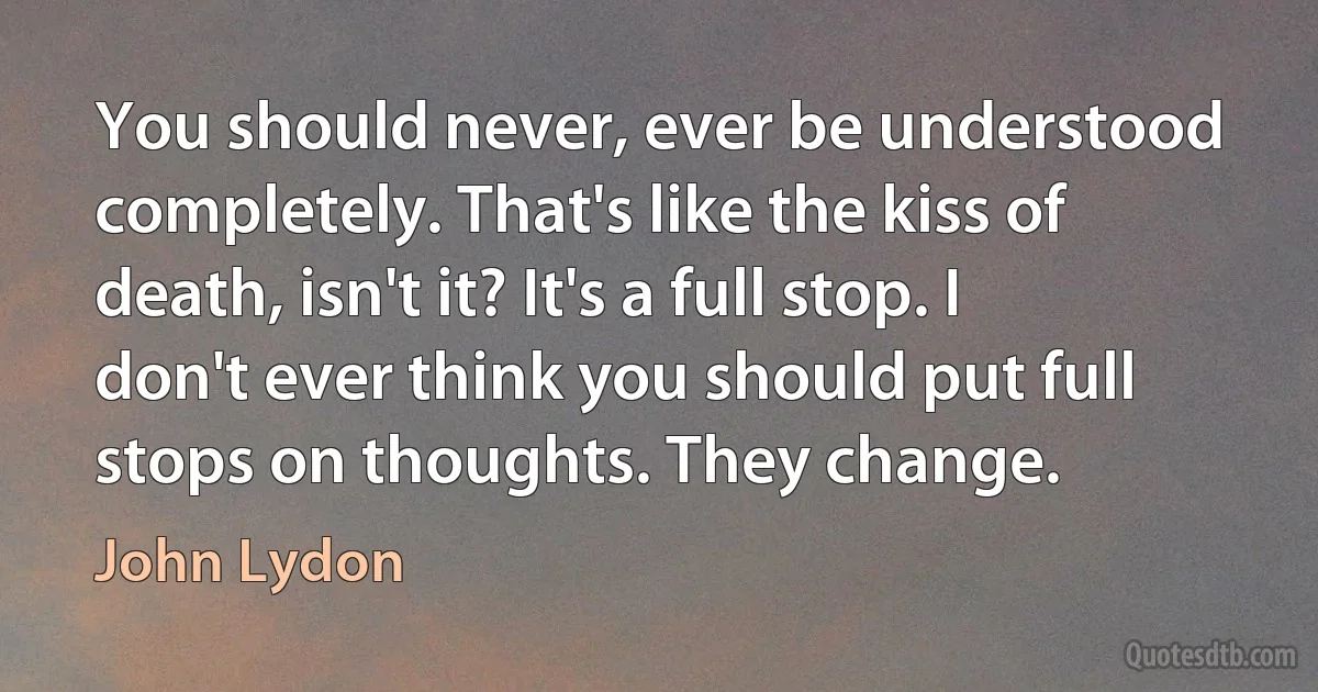 You should never, ever be understood completely. That's like the kiss of death, isn't it? It's a full stop. I don't ever think you should put full stops on thoughts. They change. (John Lydon)