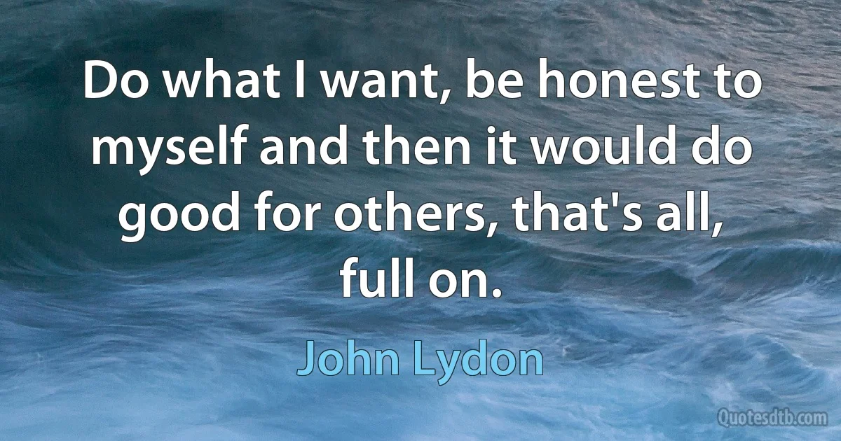 Do what I want, be honest to myself and then it would do good for others, that's all, full on. (John Lydon)