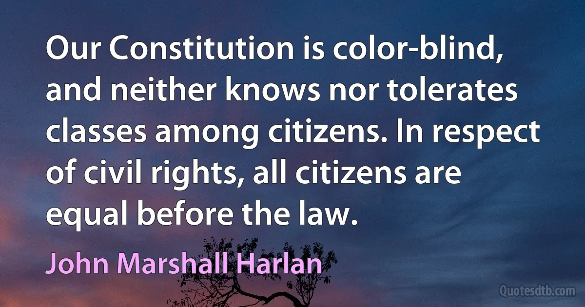 Our Constitution is color-blind, and neither knows nor tolerates classes among citizens. In respect of civil rights, all citizens are equal before the law. (John Marshall Harlan)