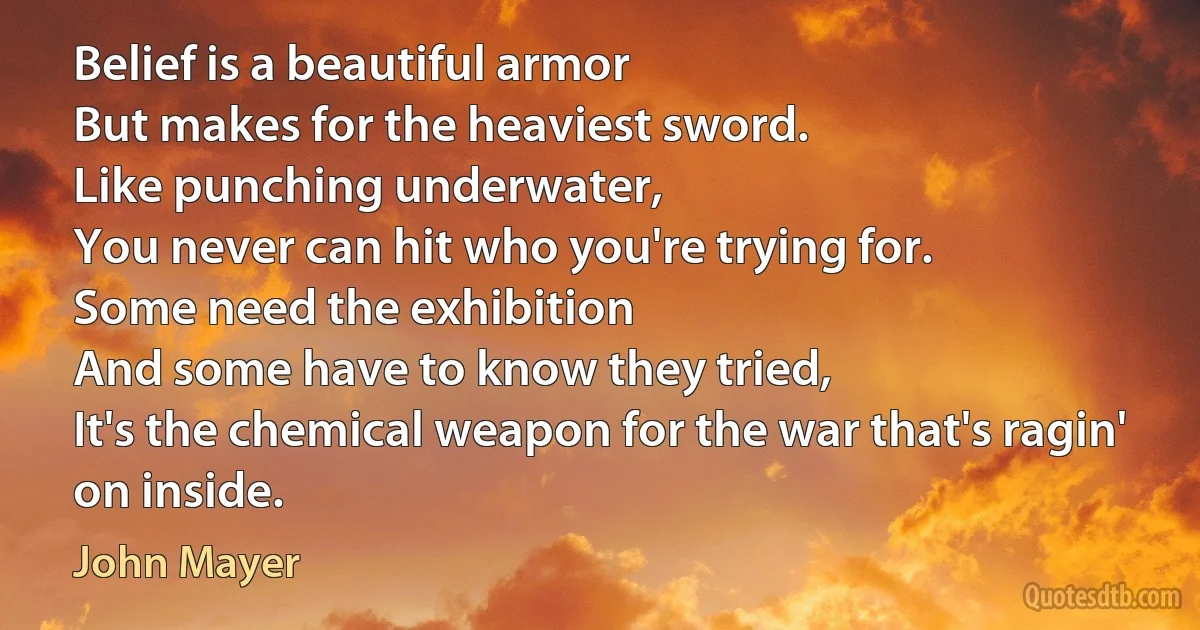 Belief is a beautiful armor
But makes for the heaviest sword.
Like punching underwater,
You never can hit who you're trying for.
Some need the exhibition
And some have to know they tried,
It's the chemical weapon for the war that's ragin' on inside. (John Mayer)