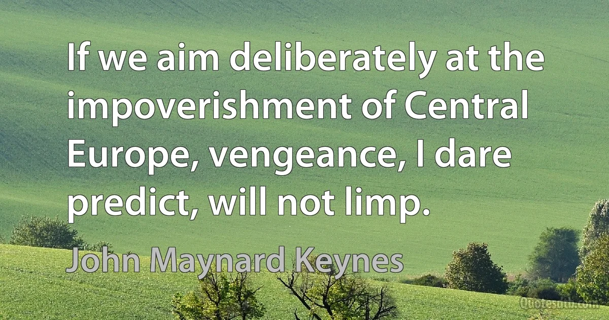 If we aim deliberately at the impoverishment of Central Europe, vengeance, I dare predict, will not limp. (John Maynard Keynes)