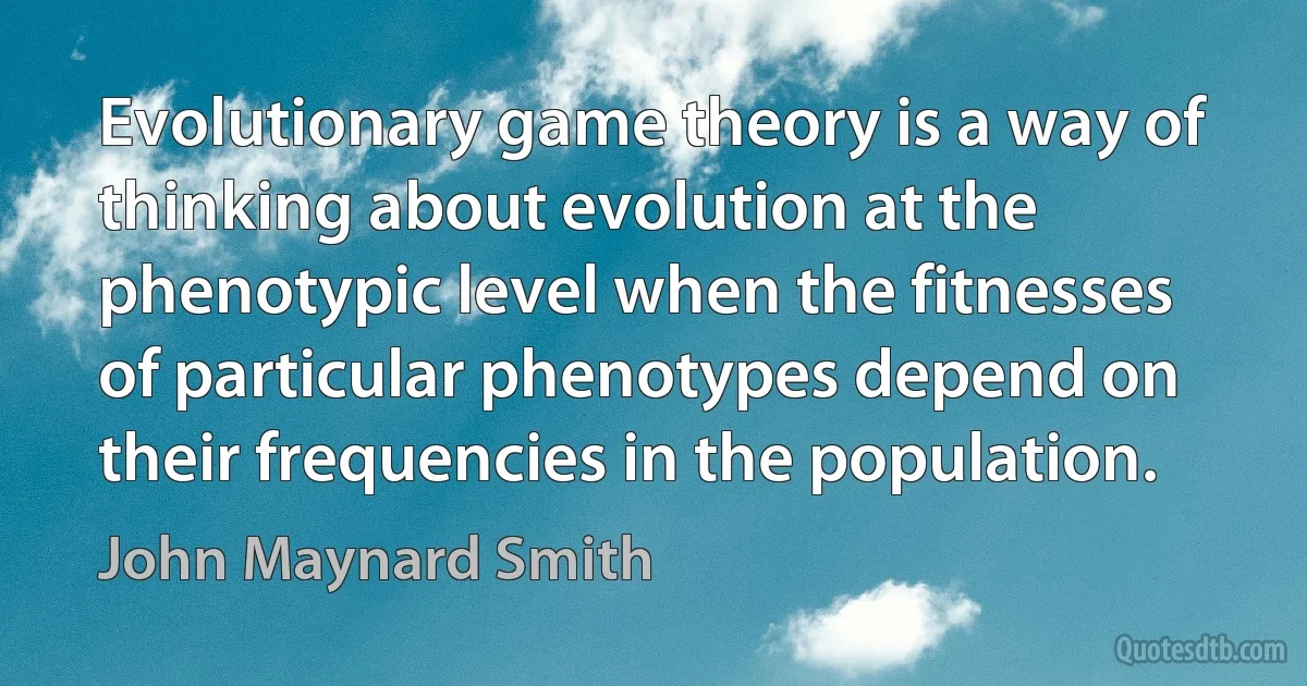 Evolutionary game theory is a way of thinking about evolution at the phenotypic level when the fitnesses of particular phenotypes depend on their frequencies in the population. (John Maynard Smith)