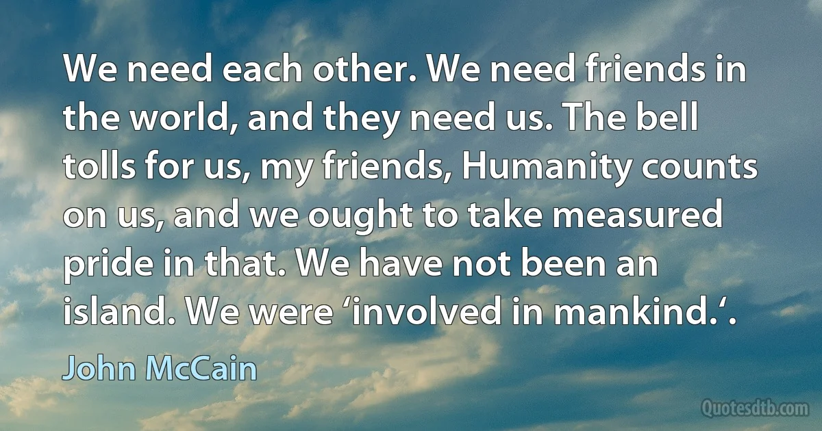 We need each other. We need friends in the world, and they need us. The bell tolls for us, my friends, Humanity counts on us, and we ought to take measured pride in that. We have not been an island. We were ‘involved in mankind.‘. (John McCain)