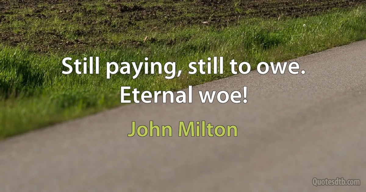 Still paying, still to owe.
Eternal woe! (John Milton)