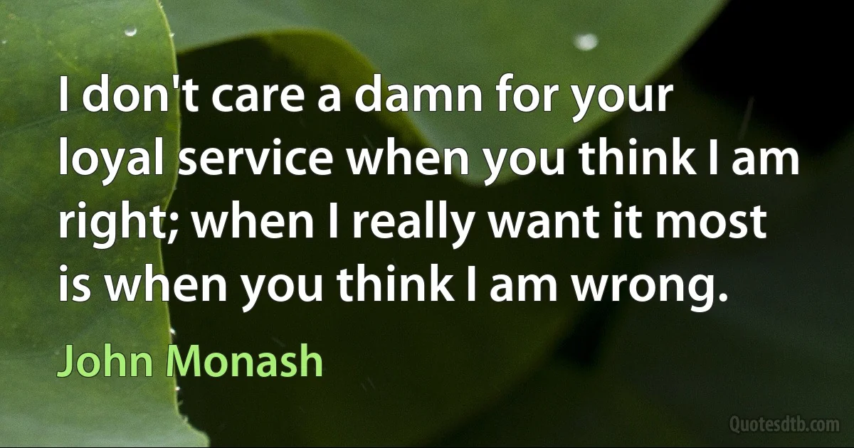 I don't care a damn for your loyal service when you think I am right; when I really want it most is when you think I am wrong. (John Monash)