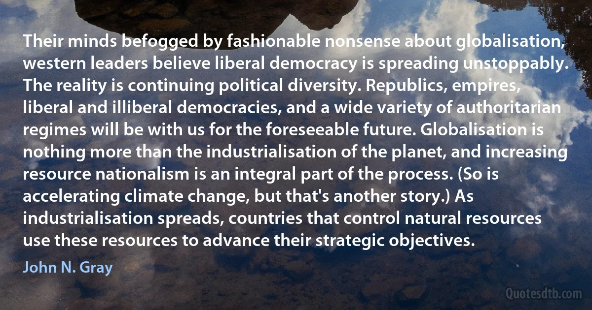 Their minds befogged by fashionable nonsense about globalisation, western leaders believe liberal democracy is spreading unstoppably. The reality is continuing political diversity. Republics, empires, liberal and illiberal democracies, and a wide variety of authoritarian regimes will be with us for the foreseeable future. Globalisation is nothing more than the industrialisation of the planet, and increasing resource nationalism is an integral part of the process. (So is accelerating climate change, but that's another story.) As industrialisation spreads, countries that control natural resources use these resources to advance their strategic objectives. (John N. Gray)