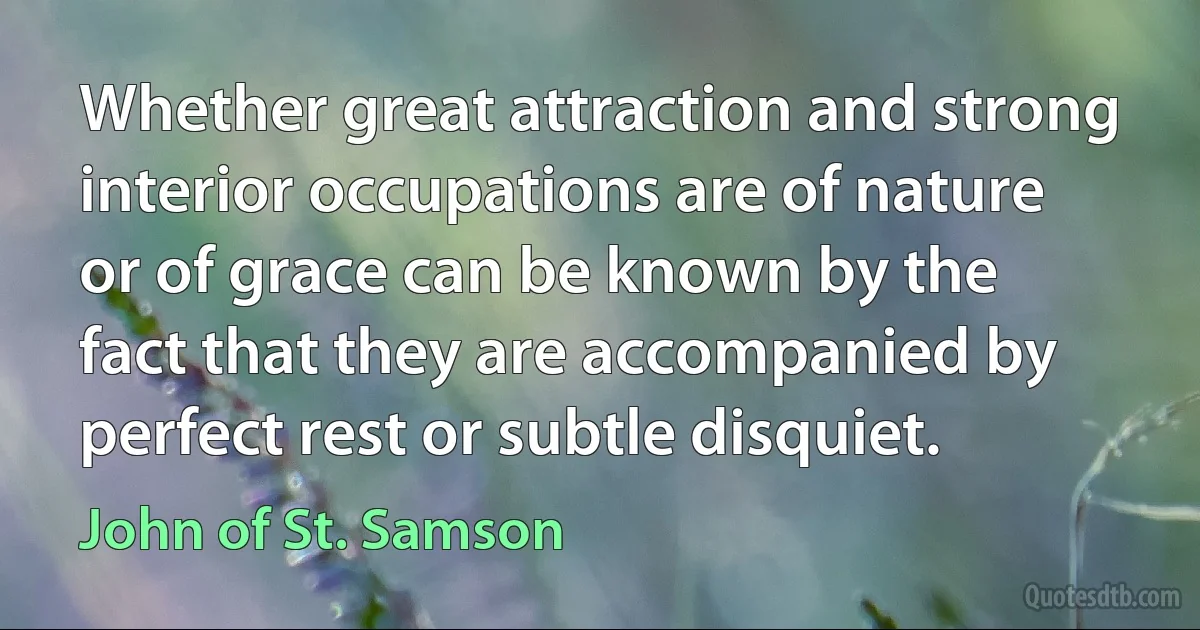 Whether great attraction and strong interior occupations are of nature or of grace can be known by the fact that they are accompanied by perfect rest or subtle disquiet. (John of St. Samson)