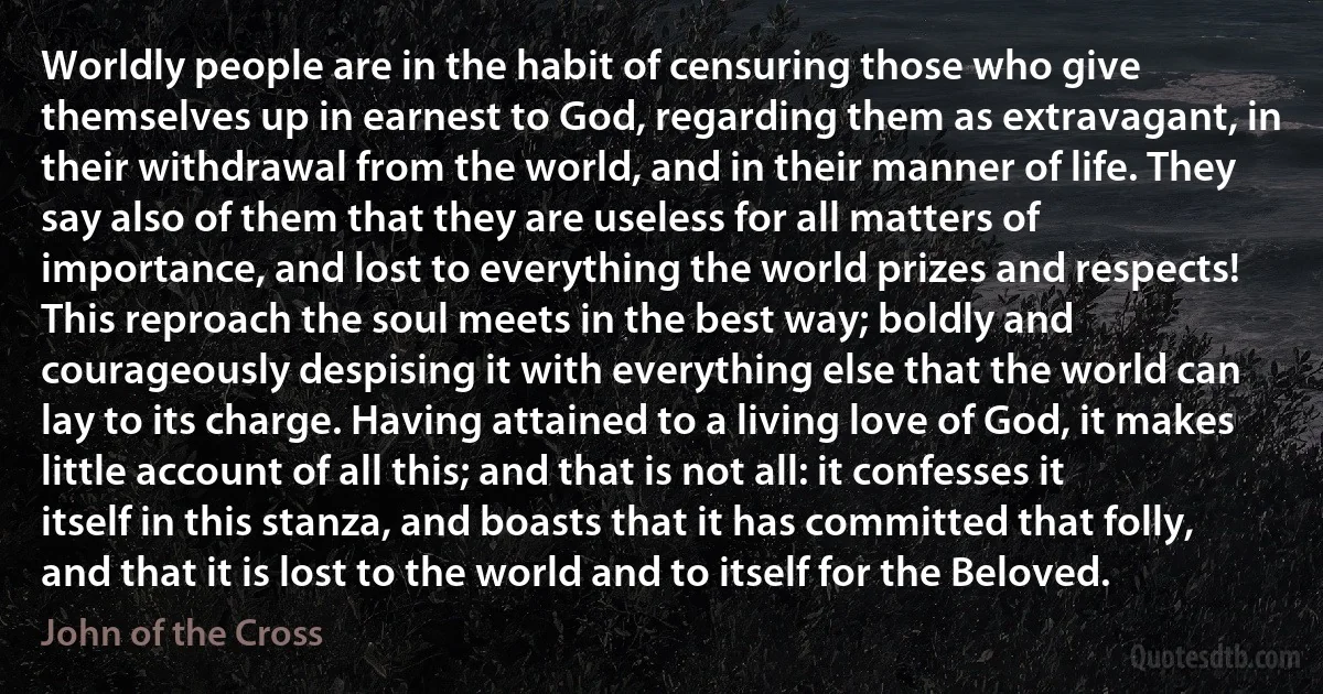 Worldly people are in the habit of censuring those who give themselves up in earnest to God, regarding them as extravagant, in their withdrawal from the world, and in their manner of life. They say also of them that they are useless for all matters of importance, and lost to everything the world prizes and respects! This reproach the soul meets in the best way; boldly and courageously despising it with everything else that the world can lay to its charge. Having attained to a living love of God, it makes little account of all this; and that is not all: it confesses it itself in this stanza, and boasts that it has committed that folly, and that it is lost to the world and to itself for the Beloved. (John of the Cross)