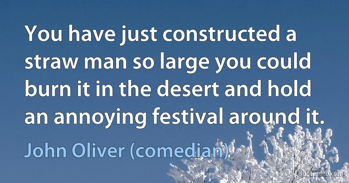 You have just constructed a straw man so large you could burn it in the desert and hold an annoying festival around it. (John Oliver (comedian))