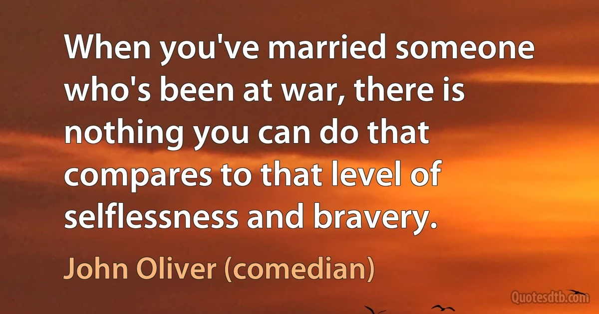 When you've married someone who's been at war, there is nothing you can do that compares to that level of selflessness and bravery. (John Oliver (comedian))