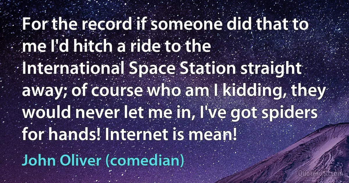 For the record if someone did that to me I'd hitch a ride to the International Space Station straight away; of course who am I kidding, they would never let me in, I've got spiders for hands! Internet is mean! (John Oliver (comedian))