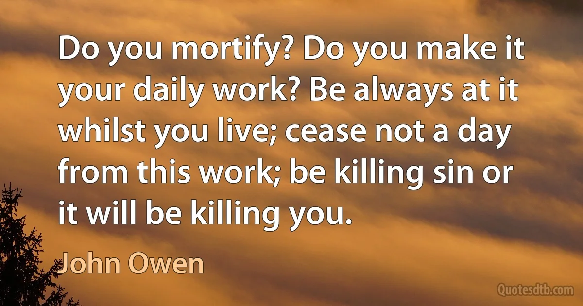 Do you mortify? Do you make it your daily work? Be always at it whilst you live; cease not a day from this work; be killing sin or it will be killing you. (John Owen)