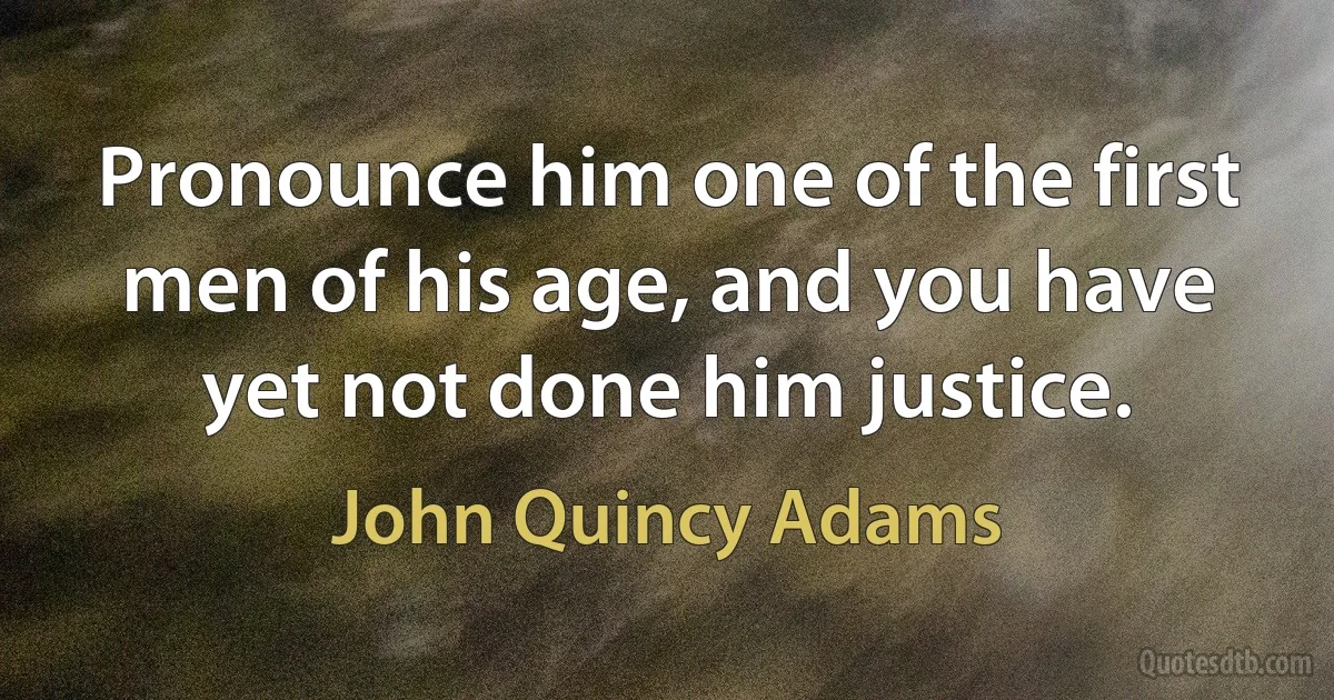 Pronounce him one of the first men of his age, and you have yet not done him justice. (John Quincy Adams)