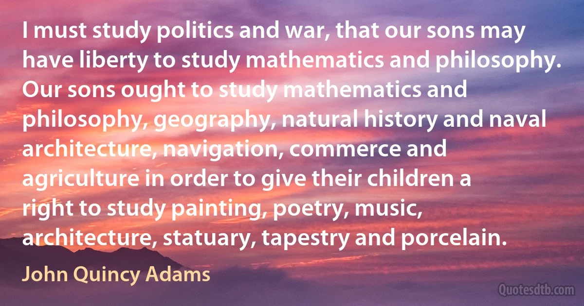 I must study politics and war, that our sons may have liberty to study mathematics and philosophy. Our sons ought to study mathematics and philosophy, geography, natural history and naval architecture, navigation, commerce and agriculture in order to give their children a right to study painting, poetry, music, architecture, statuary, tapestry and porcelain. (John Quincy Adams)