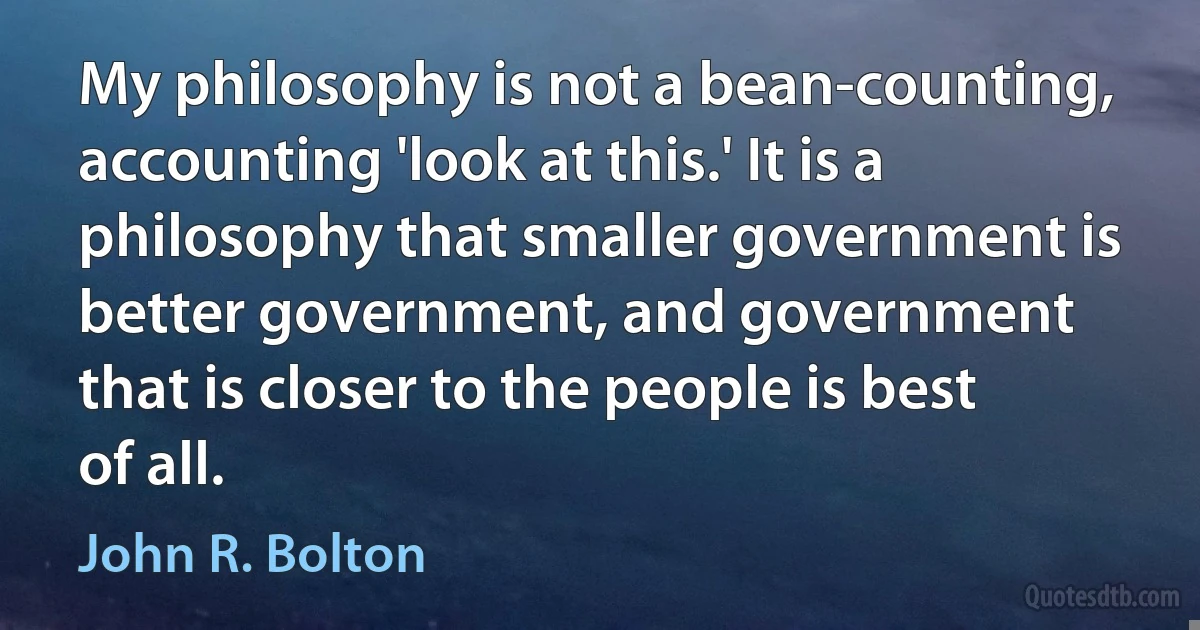 My philosophy is not a bean-counting, accounting 'look at this.' It is a philosophy that smaller government is better government, and government that is closer to the people is best of all. (John R. Bolton)