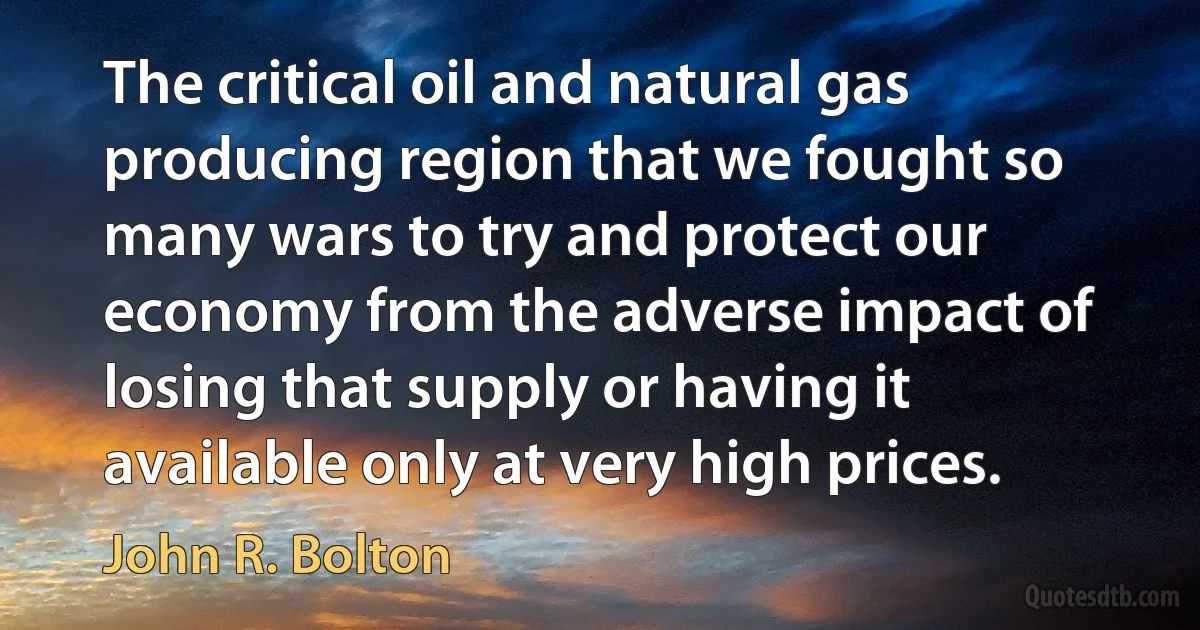 The critical oil and natural gas producing region that we fought so many wars to try and protect our economy from the adverse impact of losing that supply or having it available only at very high prices. (John R. Bolton)