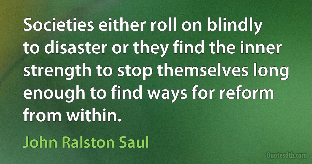 Societies either roll on blindly to disaster or they find the inner strength to stop themselves long enough to find ways for reform from within. (John Ralston Saul)