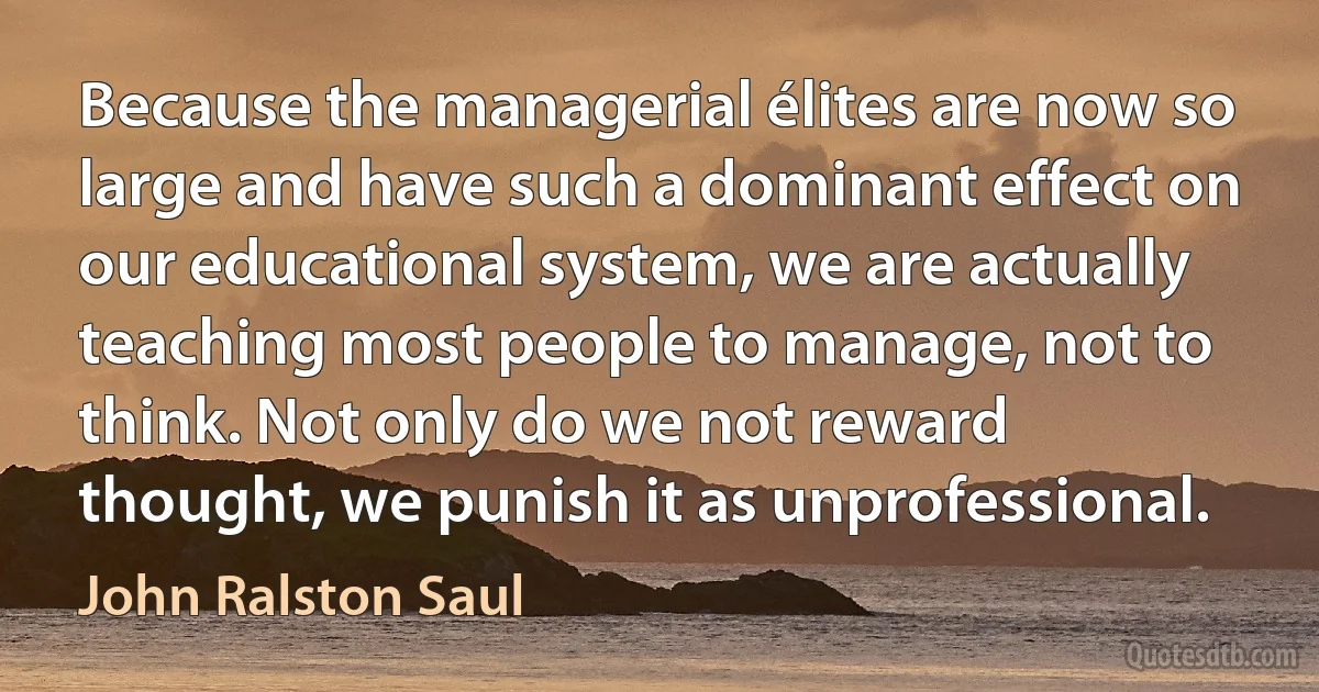 Because the managerial élites are now so large and have such a dominant effect on our educational system, we are actually teaching most people to manage, not to think. Not only do we not reward thought, we punish it as unprofessional. (John Ralston Saul)