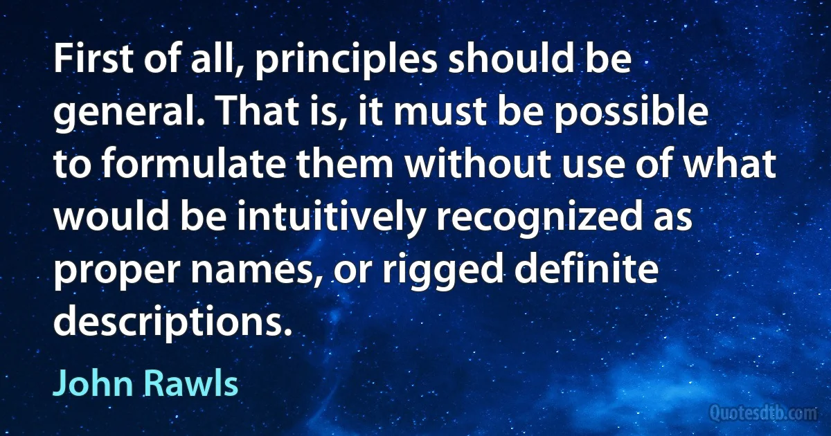 First of all, principles should be general. That is, it must be possible to formulate them without use of what would be intuitively recognized as proper names, or rigged definite descriptions. (John Rawls)