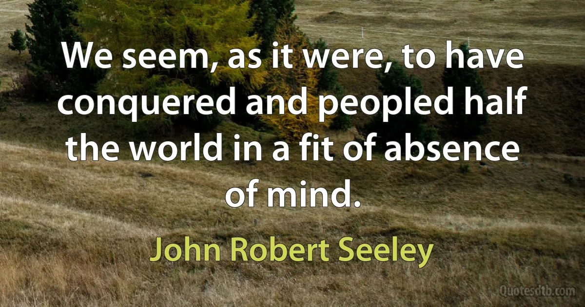 We seem, as it were, to have conquered and peopled half the world in a fit of absence of mind. (John Robert Seeley)