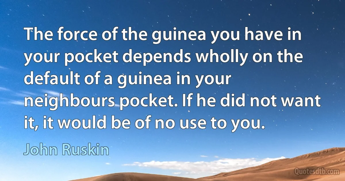 The force of the guinea you have in your pocket depends wholly on the default of a guinea in your neighbours pocket. If he did not want it, it would be of no use to you. (John Ruskin)