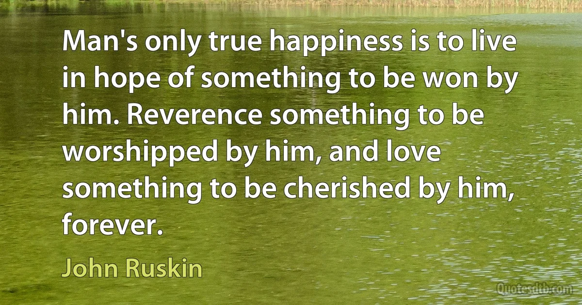 Man's only true happiness is to live in hope of something to be won by him. Reverence something to be worshipped by him, and love something to be cherished by him, forever. (John Ruskin)