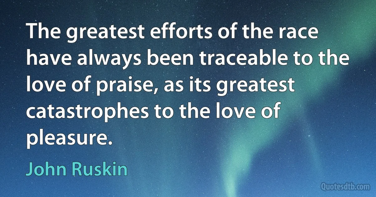 The greatest efforts of the race have always been traceable to the love of praise, as its greatest catastrophes to the love of pleasure. (John Ruskin)