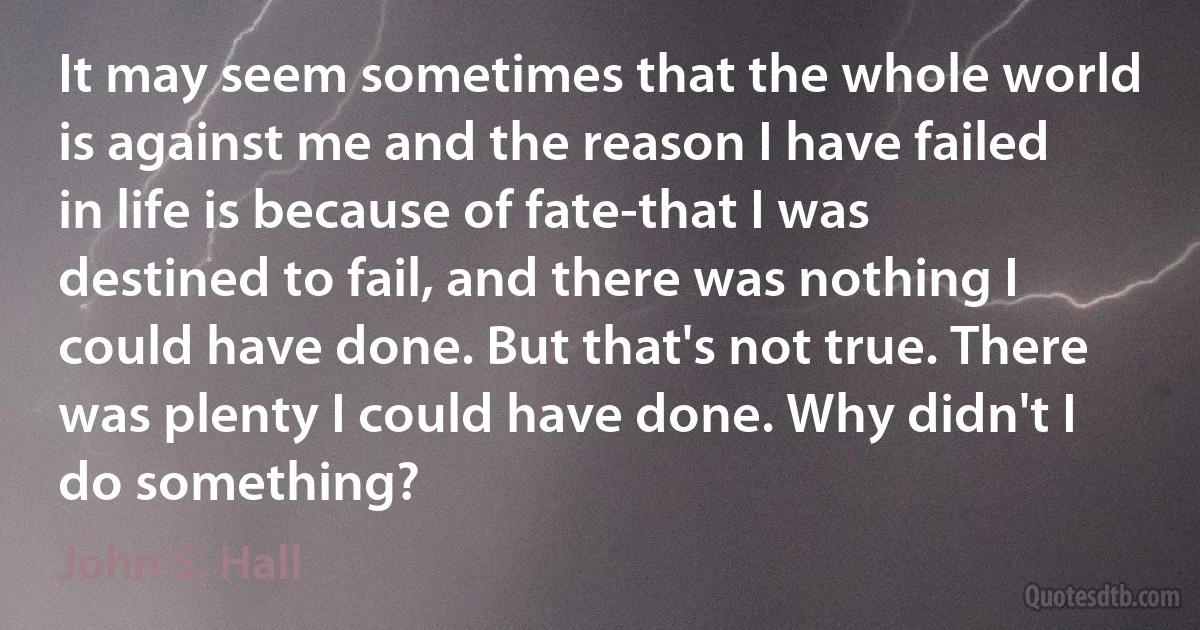 It may seem sometimes that the whole world is against me and the reason I have failed in life is because of fate-that I was destined to fail, and there was nothing I could have done. But that's not true. There was plenty I could have done. Why didn't I do something? (John S. Hall)