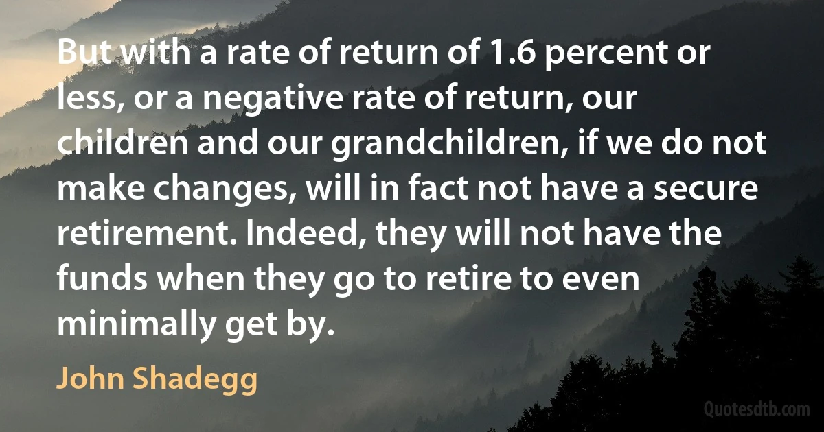 But with a rate of return of 1.6 percent or less, or a negative rate of return, our children and our grandchildren, if we do not make changes, will in fact not have a secure retirement. Indeed, they will not have the funds when they go to retire to even minimally get by. (John Shadegg)