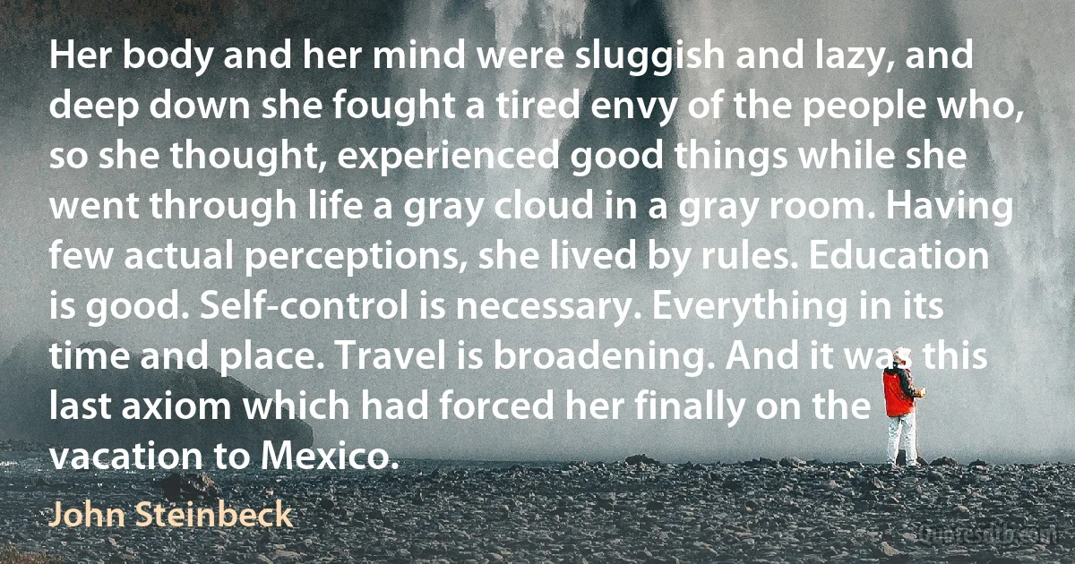 Her body and her mind were sluggish and lazy, and deep down she fought a tired envy of the people who, so she thought, experienced good things while she went through life a gray cloud in a gray room. Having few actual perceptions, she lived by rules. Education is good. Self-control is necessary. Everything in its time and place. Travel is broadening. And it was this last axiom which had forced her finally on the vacation to Mexico. (John Steinbeck)