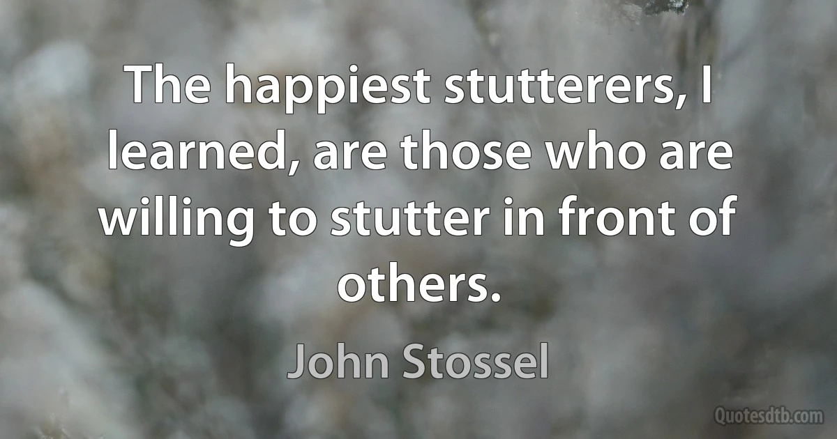 The happiest stutterers, I learned, are those who are willing to stutter in front of others. (John Stossel)