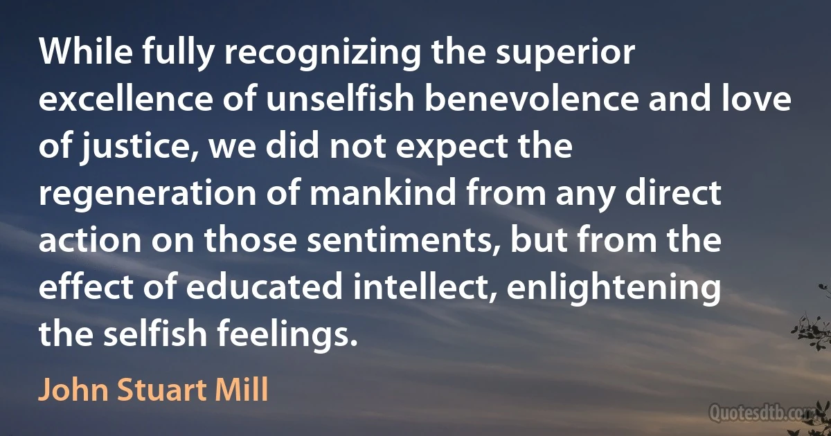 While fully recognizing the superior excellence of unselfish benevolence and love of justice, we did not expect the regeneration of mankind from any direct action on those sentiments, but from the effect of educated intellect, enlightening the selfish feelings. (John Stuart Mill)