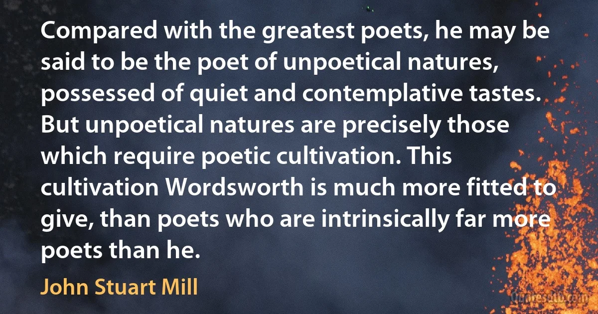 Compared with the greatest poets, he may be said to be the poet of unpoetical natures, possessed of quiet and contemplative tastes. But unpoetical natures are precisely those which require poetic cultivation. This cultivation Wordsworth is much more fitted to give, than poets who are intrinsically far more poets than he. (John Stuart Mill)