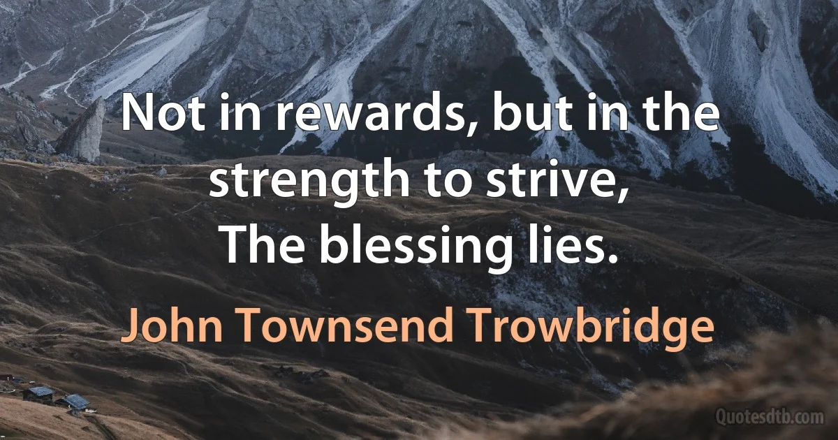 Not in rewards, but in the strength to strive,
The blessing lies. (John Townsend Trowbridge)